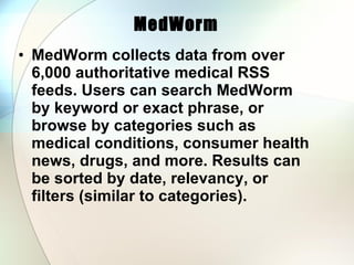 MedWorm  MedWorm collects data from over 6,000 authoritative medical RSS feeds. Users can search MedWorm by keyword or exact phrase, or browse by categories such as medical conditions, consumer health news, drugs, and more. Results can be sorted by date, relevancy, or filters (similar to categories).  