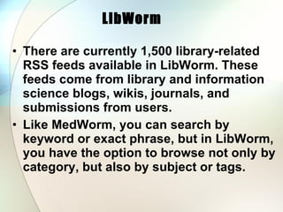 LibWorm   There are currently 1,500 library-related RSS feeds available in LibWorm. These feeds come from library and information science blogs, wikis, journals, and submissions from users.  Like MedWorm, you can search by keyword or exact phrase, but in LibWorm, you have the option to browse not only by category, but also by subject or tags. 