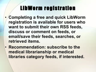 LibWorm registration Completing a free and quick LibWorm registration is available for users who want to submit their own RSS feeds, discuss or comment on feeds, or email/save their feeds, searches, or retrieved items.  Recommendation: subscribe to the medical librarianship or medical libraries category feeds, if interested.  