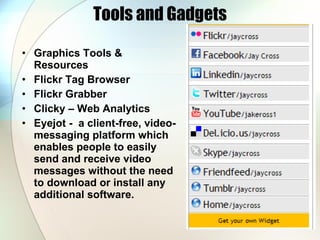 Tools and Gadgets Graphics Tools & Resources  Flickr Tag Browser Flickr Grabber Clicky – Web Analytics Eyejot -  a client-free, video-messaging platform which enables people to easily send and receive video messages without the need to download or install any additional software.  