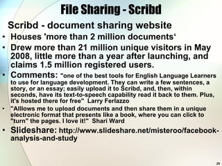 File Sharing - Scribd Scribd - document sharing website Houses 'more than 2 million documents‘ Drew more than 21 million unique visitors in May 2008, little more than a year after launching, and claims 1.5 million registered users.  Comments:  &quot;one of the best tools for English Language Learners to use for language development. They can write a few sentences, a story, or an essay; easily upload it to Scribd, and, then, within seconds, have its text-to-speech capability read it back to them. Plus, it's hosted there for free&quot;  Larry Ferlazzo  &quot;Alllows me to upload documents and then share them in a unique electronic format that presents like a book, where you can click to &quot;turn&quot; the pages. I love it!&quot;  Shari Ward  Slideshare:   http://www.slideshare.net/misteroo/facebook-analysis-and-study 