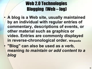 Web 2.0 Technologies  Blogging  (Web – log) A blog is a Web site, usually maintained by an individual with regular entries of commentary, descriptions of events, or other material such as graphics or video. Entries are commonly displayed in reverse-chronological order.  Wikipedia &quot;Blog&quot; can also be used as a verb, meaning  to maintain or add content to a blog 