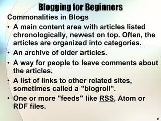 Blogging for Beginners Commonalities in Blogs A main content area with articles listed chronologically, newest on top. Often, the articles are organized into categories.  An archive of older articles.  A way for people to leave comments about the articles.  A list of links to other related sites, sometimes called a &quot;blogroll&quot;.  One or more &quot;feeds&quot; like  RSS , Atom or RDF files.  