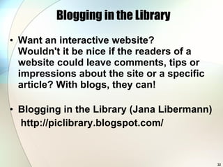 Blogging in the Library Want an interactive website?  Wouldn't it be nice if the readers of a website could leave comments, tips or impressions about the site or a specific article? With blogs, they can!  Blogging in the Library (Jana Libermann) http://piclibrary.blogspot.com/ 