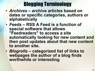 Blogging Terminology Archives  – archive articles based on dates or specific categories, authors or alphabetically Feeds  – RSS A Feed is a function of special software that allows &quot;Feedreaders&quot; to access a site automatically looking for new content and then post updates about that new content to another site.  Blogrolls  – categorized list of links to webpages the author of a blog finds worthwhile or interesting  