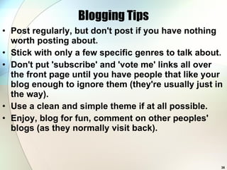 Blogging Tips Post regularly, but don't post if you have nothing worth posting about.  Stick with only a few specific genres to talk about.  Don't put 'subscribe' and 'vote me' links all over the front page until you have people that like your blog enough to ignore them (they're usually just in the way).  Use a clean and simple theme if at all possible.  Enjoy, blog for fun, comment on other peoples' blogs (as they normally visit back).  