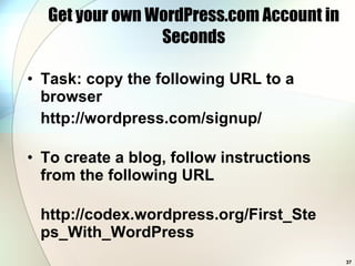 Get your own WordPress.com Account in Seconds Task: copy the following URL to a browser http://wordpress.com/signup/ To create a blog, follow instructions from the following URL http://codex.wordpress.org/First_Steps_With_WordPress 