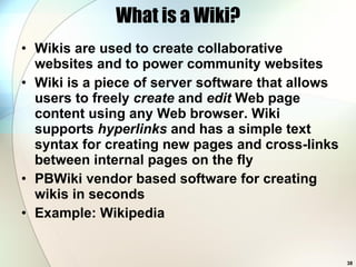 What is a Wiki? Wikis are used to create collaborative websites and to power community websites Wiki is a piece of server software that allows users to freely  create  and  edit  Web page content using any Web browser. Wiki supports  hyperlinks  and has a simple text syntax for creating new pages and cross-links between internal pages on the fly PBWiki vendor based software for creating wikis in seconds Example: Wikipedia  