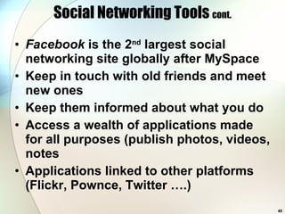 Social Networking Tools  cont. Facebook  is the 2 nd  largest social networking site globally after MySpace Keep in touch with old friends and meet new ones Keep them informed about what you do Access a wealth of applications made for all purposes (publish photos, videos, notes Applications linked to other platforms (Flickr, Pownce, Twitter ….) 