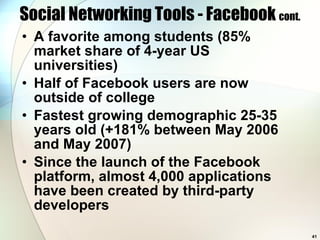 Social Networking Tools - Facebook  cont. A favorite among students (85% market share of 4-year US universities) Half of Facebook users are now outside of college Fastest growing demographic 25-35 years old (+181% between May 2006 and May 2007) Since the launch of the Facebook platform, almost 4,000 applications have been created by third-party developers 