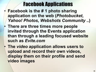 Facebook Applications Facebook is the # 1 photo sharing application on the web ( Photobucket ,  Yahoo! Photos, Webshots Community  ..) There are three times more people invited through the Events application than through a leading focused website such as  Evite.com The  video  application allows users to upload and record their own videos, display them on their profile and send video images 