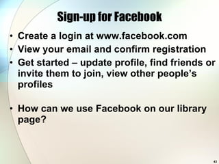 Sign-up for Facebook Create a login at www.facebook.com View your email and confirm registration Get started – update profile, find friends or invite them to join, view other people’s profiles How can we use Facebook on our library page? 