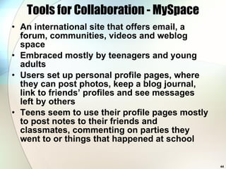 Tools for Collaboration - MySpace An international site that offers email, a forum, communities, videos and weblog space Embraced mostly by teenagers and young adults Users set up personal profile pages, where they can post photos, keep a blog journal, link to friends’ profiles and see messages left by others Teens seem to use their profile pages mostly to post notes to their friends and classmates, commenting on parties they went to or things that happened at school  