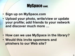 MySpace  cont. Sign up on MySpace.com Upload your photo, write/view or update your profile; add friends to your network and discover much more … How can we use MySpace in the library? Would this invite spammers and phishers to our Web site? 