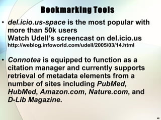 del.icio.us-space  is the most popular with more than 50k users Watch Udell’s screencast on del.icio.us http://weblog.infoworld.com/udell/2005/03/14.html Connotea  is equipped to function as a citation manager and currently supports retrieval of metadata elements from a number of sites including  PubMed ,  HubMed ,  Amazon.com ,  Nature.com , and  D-Lib Magazine .  Bookmarking   Tools 