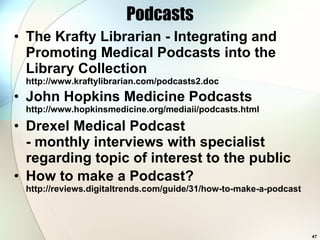 Podcasts The Krafty Librarian - Integrating and Promoting Medical Podcasts into the Library Collection http://www.kraftylibrarian.com/podcasts2.doc  John Hopkins Medicine Podcasts http://www.hopkinsmedicine.org/mediaii/podcasts.html Drexel Medical Podcast - monthly interviews with specialist regarding topic of interest to the public How to make a Podcast? http://reviews.digitaltrends.com/guide/31/how-to-make-a-podcast  