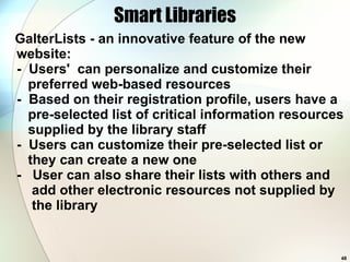 Smart Libraries GalterLists - an innovative feature of the new website:  -  Users'  can personalize and customize their   preferred web-based resources   -  Based on their registration profile, users have a   pre-selected list of critical information resources   supplied by the library staff   -  Users can customize their pre-selected list or   they can create a new one -  User can also share their lists with others and   add other electronic resources not supplied by   the library  