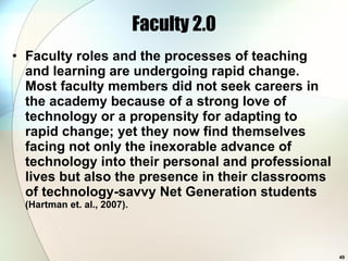 Faculty 2.0 Faculty roles and the processes of teaching and learning are undergoing rapid change. Most faculty members did not seek careers in the academy because of a strong love of technology or a propensity for adapting to rapid change; yet they now find themselves facing not only the inexorable advance of technology into their personal and professional lives but also the presence in their classrooms of technology-savvy Net Generation students  (Hartman et. al., 2007). 