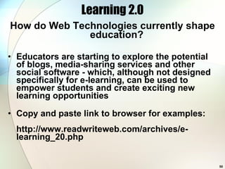 Learning 2.0 How do Web Technologies currently shape education? Educators are starting to explore the potential of blogs, media-sharing services and other social software - which, although not designed specifically for e-learning, can be used to empower students and create exciting new learning opportunities Copy and paste link to browser for examples: http://www.readwriteweb.com/archives/e-learning_20.php 