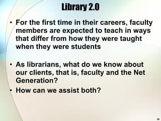 Library 2.0 For the first time in their careers, faculty members are expected to teach in ways that differ from how they were taught when they were students   As librarians, what do we know about our clients, that is, faculty and the Net Generation? How can we assist both? 