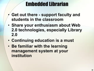 Embedded Librarian Get out there - support faculty and students in the classroom Share your enthusiasm about Web 2.0 technologies, especially Library 2.0 Continuing education is a must Be familiar with the learning management system at your institution 