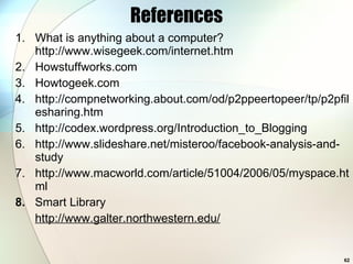 References What is anything about a computer? http://www.wisegeek.com/internet.htm Howstuffworks.com Howtogeek.com http://compnetworking.about.com/od/p2ppeertopeer/tp/p2pfilesharing.htm http://codex.wordpress.org/Introduction_to_Blogging http://www.slideshare.net/misteroo/facebook-analysis-and-study http://www.macworld.com/article/51004/2006/05/myspace.html 8.  Smart Library http://www.galter.northwestern.edu/ 