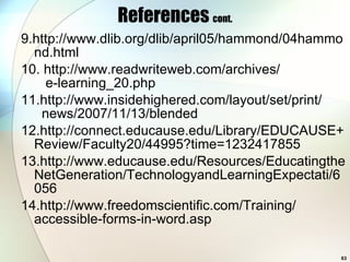 References  cont. 9.http://www.dlib.org/dlib/april05/hammond/04hammond.html 10. http://www.readwriteweb.com/archives/   e-learning_20.php 11.http://www.insidehighered.com/layout/set/print/   news/2007/11/13/blended 12.http://connect.educause.edu/Library/EDUCAUSE+Review/Faculty20/44995?time=1232417855 13.http://www.educause.edu/Resources/EducatingtheNetGeneration/TechnologyandLearningExpectati/6056 14.http://www.freedomscientific.com/Training/ accessible-forms-in-word.asp 