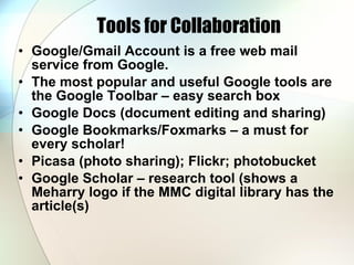 Tools for Collaboration Google/Gmail Account is a free web mail service from Google.  The most popular and useful Google tools are the Google Toolbar – easy search box Google Docs (document editing and sharing) Google Bookmarks/Foxmarks – a must for every scholar!  Picasa (photo sharing); Flickr; photobucket Google Scholar – research tool (shows a Meharry logo if the MMC digital library has the article(s) 