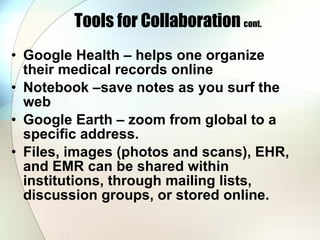 Tools for Collaboration  cont. Google Health – helps one organize their medical records online Notebook –save notes as you surf the web Google Earth – zoom from global to a specific address.  Files, images (photos and scans), EHR, and EMR can be shared within institutions, through mailing lists, discussion groups, or stored online. 