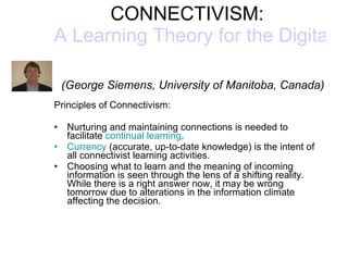CONNECTIVISM:  A Learning Theory for the Digital Age     (George Siemens, University of Manitoba, Canada) Principles of Connectivism: Nurturing and maintaining connections is needed to facilitate  continual learning .  Currency  (accurate, up-to-date knowledge) is the intent of all connectivist learning activities.  Choosing what to learn and the meaning of incoming information is seen through the lens of a shifting reality. While there is a right answer now, it may be wrong tomorrow due to alterations in the information climate affecting the decision.  