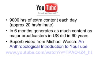 9000 hrs of extra content each day (approx 20 hrs/minute) In 6 months generates as much content as major broadcasters in US did in 60 years Superb video from Michael Wesch:  An Anthropological Introduction to YouTube www.youtube.com/watch?v=TPAO-lZ4_hU   