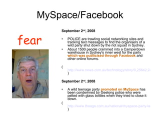 MySpace/Facebook September 2 nd , 2008 POLICE are trawling social networking sites and tracking text messages to find the organisers of a wild party shut down by the riot squad in Sydney.  About 1500 people crammed into a Camperdown warehouse in Sydney's inner west for the party  which was publicised through Facebook  and other online forums.  ( http://www.news.com.au/technology/story/0,25642,24273455-5014108,00.html ) September 2 nd , 2008 A wild teenage party  promoted on MySpace  has been condemned by Geelong police who were pelted with glass bottles when they tried to close it down. ( http://www.theage.com.au/national/myspace-party-teens-pelt police-with-bottles-20080902-47hg.html ) fear 