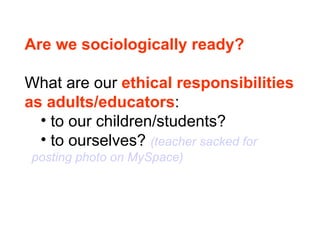 Are we sociologically ready? What are our  ethical responsibilities  as adults/educators : to our children/students? to ourselves?  (teacher sacked for    posting photo on MySpace) 