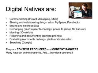 Digital Natives are: Communicating  (Instant Messaging, SMS) Sharing and collaborating  (blogs, wikis, MySpace, Facebook) Buying and selling  (eBay) Exchanging  (peer to peer technology; phone to phone file transfer) Meeting  (3D worlds) Reporting and documenting  (camera phones) Evaluating  (comments on blogs, photo and video sites) Searching  (Google) They are  CONTENT PRODUCERS  and  CONTENT RANKERS Many have an online presence. And…they don’t use email!  