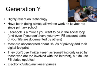 Generation Y Highly reliant on technology Have been doing almost all written work on keyboards since primary school Facebook is a must if you want to be in the social loop (and even if you don’t have your own FB account parts of your life are documented by others) Most are unconcerned about issues of privacy and their digital footprint They don’t use Twitter (seen as something only used by those who are too involved with the Internet), but do use FB status updates! Electronic/video/multi-user games 