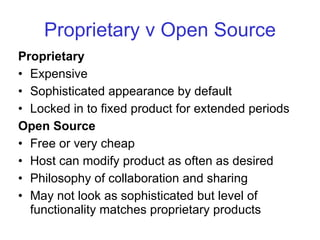 Proprietary v Open Source Proprietary Expensive Sophisticated appearance by default Locked in to fixed product for extended periods Open Source Free or very cheap Host can modify product as often as desired Philosophy of collaboration and sharing May not look as sophisticated but level of functionality matches proprietary products 