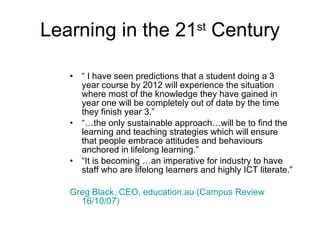 Learning in the 21 st  Century “  I have seen predictions that a student doing a 3 year course by 2012 will experience the situation where most of the knowledge they have gained in year one will be completely out of date by the time they finish year 3.” “… the only sustainable approach…will be to find the learning and teaching strategies which will ensure that people embrace attitudes and behaviours anchored in lifelong learning.” “ It is becoming …an imperative for industry to have staff who are lifelong learners and highly ICT literate.” Greg Black, CEO, education.au (Campus Review 16/10/07)   