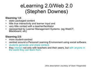 eLearning 2.0/Web 2.0 (Stephen Downes) Elearning 1.0: static packaged content  little true interactivity and learner input and  very little contact with a teacher/facilitator represented by Learner Management Systems. (eg WebCT, Blackboard, etc)  Elearning 2.0: more student-centred centred around a Personal Learning Environment using social software.  students generate and share content.   they  interact  not only with teachers and their peers, but  with anyone in the world they can learn from . (this description courtesy of Sean Fitzgerald) 