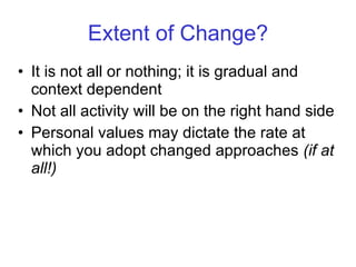 Extent of Change? It is not all or nothing; it is gradual and context dependent Not all activity will be on the right hand side Personal values may dictate the rate at which you adopt changed approaches  (if at all!) 
