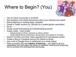 Where to Begin? (You) Join an online community or email list Ask questions and initiate discussions about your interests and needs Start publishing or tracking blogs, podcasts Create a Twitter account  (or Yammer for a walled garden equivalent) Do an  online course in multiliteracy;  23 things Create social bookmarking and photosharing accounts Create media – start simple:  Upload photos to Flickr; comment on others’ photos create Digital Stories (Photostory, Moviemaker) and upload to YouTube Search YouTube and other video repositories for educational content Create a Ning or Facebook account for friends or family Use a wiki or Google Docs to collaborate on a small project  Place yourself in the new  habitus of learning   – you need to do it to understand and internalise the power of networks; reading and observing will not achieve this philosophical seachange  