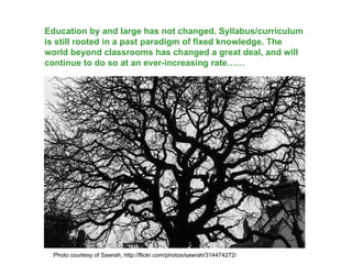 Education by and large has not changed. Syllabus/curriculum is still rooted in a past paradigm of fixed knowledge. The world beyond classrooms has changed a great deal, and will continue to do so at an ever-increasing rate…… Photo courtesy of Sawrah, http://flickr.com/photos/sawrah/314474272/ 
