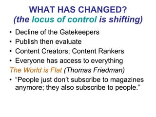WHAT HAS CHANGED? (the  locus of control  is shifting) Decline of the Gatekeepers Publish then evaluate Content Creators; Content Rankers Everyone has access to everything The World is Flat  (Thomas Friedman)  “ People just don’t subscribe to magazines anymore; they also subscribe to people.” 