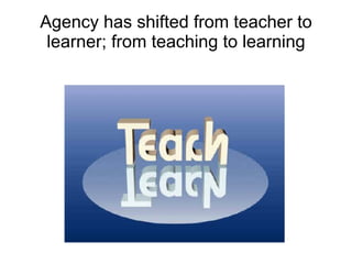Agency has shifted from teacher to learner; from teaching to learning 