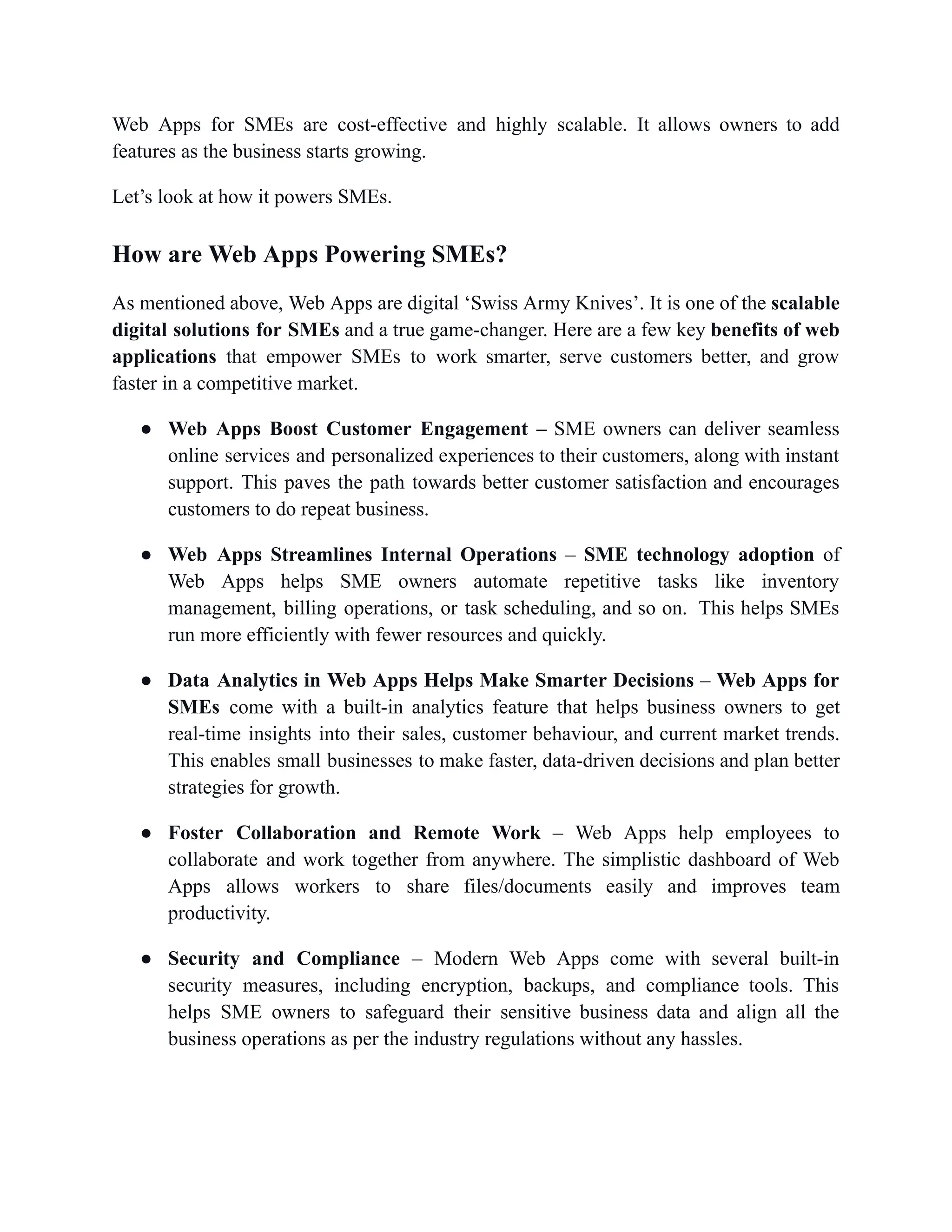 Web Apps for SMEs are cost-effective and highly scalable. It allows owners to add
features as the business starts growing.
Let’s look at how it powers SMEs.
How are Web Apps Powering SMEs?
As mentioned above, Web Apps are digital ‘Swiss Army Knives’. It is one of the scalable
digital solutions for SMEs and a true game-changer. Here are a few key benefits of web
applications that empower SMEs to work smarter, serve customers better, and grow
faster in a competitive market.
●​ Web Apps Boost Customer Engagement – SME owners can deliver seamless
online services and personalized experiences to their customers, along with instant
support. This paves the path towards better customer satisfaction and encourages
customers to do repeat business.
●​ Web Apps Streamlines Internal Operations – SME technology adoption of
Web Apps helps SME owners automate repetitive tasks like inventory
management, billing operations, or task scheduling, and so on. This helps SMEs
run more efficiently with fewer resources and quickly.
●​ Data Analytics in Web Apps Helps Make Smarter Decisions – Web Apps for
SMEs come with a built-in analytics feature that helps business owners to get
real-time insights into their sales, customer behaviour, and current market trends.
This enables small businesses to make faster, data-driven decisions and plan better
strategies for growth.
●​ Foster Collaboration and Remote Work – Web Apps help employees to
collaborate and work together from anywhere. The simplistic dashboard of Web
Apps allows workers to share files/documents easily and improves team
productivity.
●​ Security and Compliance – Modern Web Apps come with several built-in
security measures, including encryption, backups, and compliance tools. This
helps SME owners to safeguard their sensitive business data and align all the
business operations as per the industry regulations without any hassles.
 