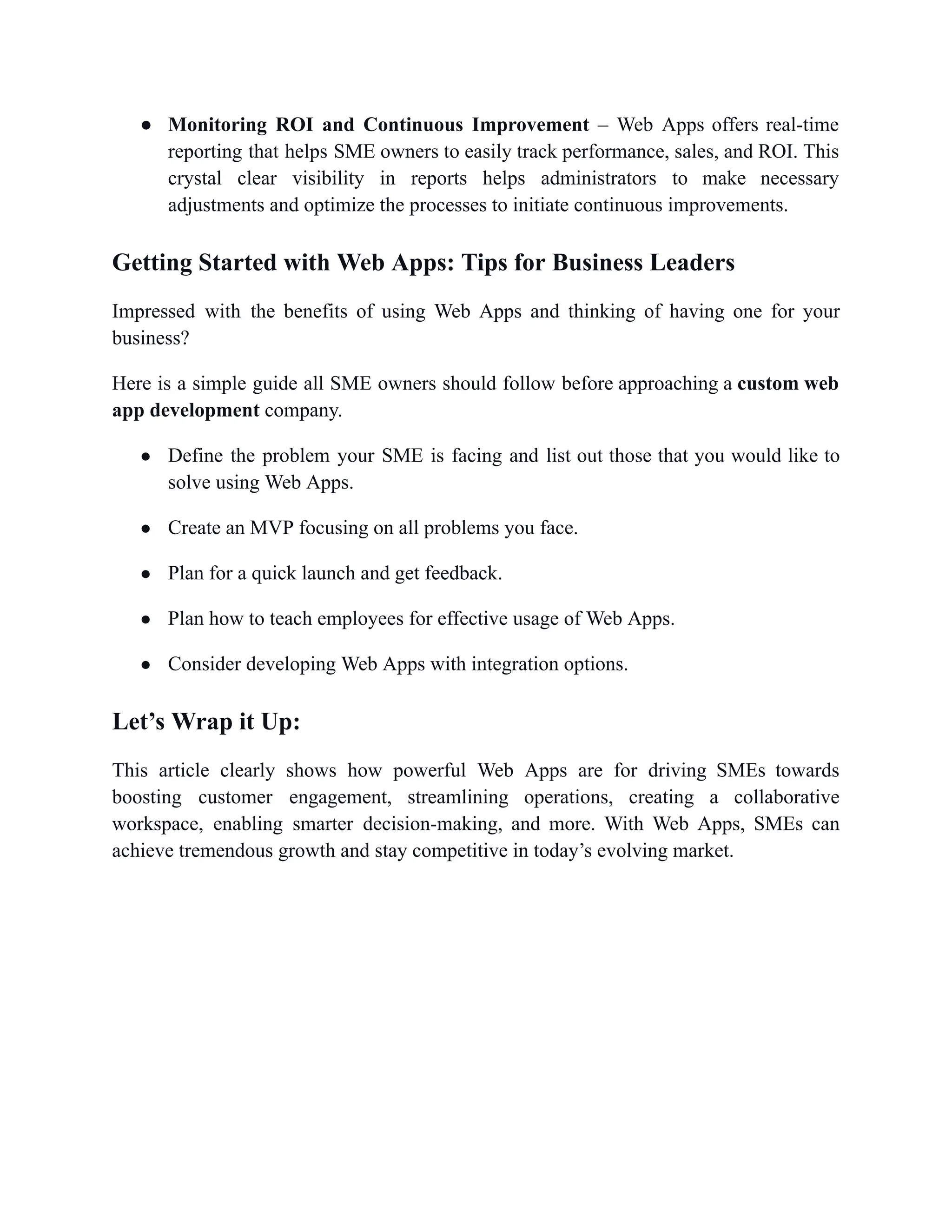 ●​ Monitoring ROI and Continuous Improvement – Web Apps offers real-time
reporting that helps SME owners to easily track performance, sales, and ROI. This
crystal clear visibility in reports helps administrators to make necessary
adjustments and optimize the processes to initiate continuous improvements.
Getting Started with Web Apps: Tips for Business Leaders
Impressed with the benefits of using Web Apps and thinking of having one for your
business?
Here is a simple guide all SME owners should follow before approaching a custom web
app development company.
●​ Define the problem your SME is facing and list out those that you would like to
solve using Web Apps.
●​ Create an MVP focusing on all problems you face.
●​ Plan for a quick launch and get feedback.
●​ Plan how to teach employees for effective usage of Web Apps.
●​ Consider developing Web Apps with integration options.
Let’s Wrap it Up:
This article clearly shows how powerful Web Apps are for driving SMEs towards
boosting customer engagement, streamlining operations, creating a collaborative
workspace, enabling smarter decision-making, and more. With Web Apps, SMEs can
achieve tremendous growth and stay competitive in today’s evolving market.
 