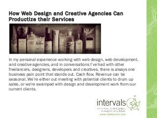 How Web Design and Creative Agencies Can
Productize their Services
In my personal experience working with web design, web development,
and creative agencies, and in conversations I’ve had with other
freelancers, designers, developers and creatives, there is always one
business pain point that stands out. Cash flow. Revenue can be
seasonal. We’re either out meeting with potential clients to drum up
sales, or we’re swamped with design and development work from our
current clients.
 