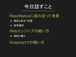 ● 現状とあるべき姿
● 技術選定
今日話すこと
ReactNativeに踏み切った背景
Webエンジニアの戦い方
● 制約と戦う
Snapmartでの戦い方
 