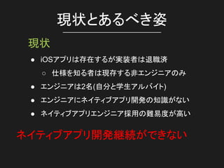 現状とあるべき姿
現状
● iOSアプリは存在するが実装者は退職済
○ 仕様を知る者は現存する非エンジニアのみ
● エンジニアは2名(自分と学生アルバイト)
● エンジニアにネイティブアプリ開発の知識がない
● ネイティブアプリエンジニア採用の難易度が高い
ネイティブアプリ開発継続ができない
 