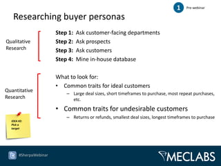 1    Pre-webinar

   Researching buyer personas
                        Step 1:   Ask customer-facing departments
Qualitative             Step 2:   Ask prospects
Research                Step 3:   Ask customers
                        Step 4:   Mine in-house database

                        What to look for:
                        • Common traits for ideal customers
Quantitative
                            – Large deal sizes, short timeframes to purchase, most repeat purchases,
Research                      etc.

                        • Common traits for undesirable customers
                            – Returns or refunds, smallest deal sizes, longest timeframes to purchase
  IDEA #2:
  Pick a
  target




       #SherpaWebinar
 