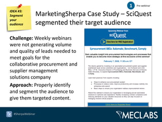 1   Pre-webinar

IDEA #3:
Segment            MarketingSherpa Case Study – SciQuest
your
audience           segmented their target audience

Challenge: Weekly webinars
were not generating volume
and quality of leads needed to
meet goals for the
collaborative procurement and
supplier management
solutions company
Approach: Properly identify
and segment the audience to
give them targeted content.

  #SherpaWebinar
 